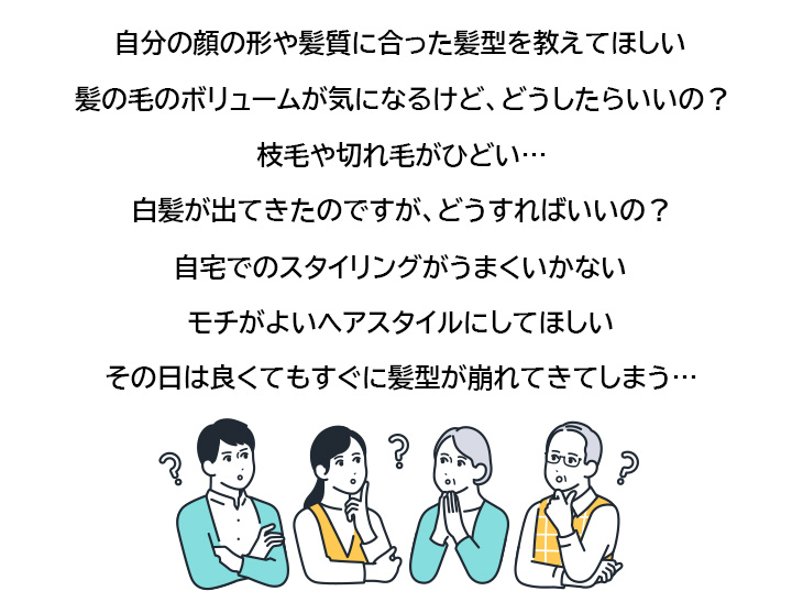 自分の顔の形や髪質に合った髪型を教えてほしい
お手入れがラクで自宅で再現しやすい髪型はどんなの？
髪の毛のボリュームが気になるけど、どうしたらいいの？
枝毛や切れ毛がひどいのですが、どうしたらいいの？
白髪が出てきたのですが、どうすればいいの？
自宅でのスタイリングがうまくいかない
モチがよいヘアスタイルにしてほしい
その日は良くてもすぐに髪型が崩れてきてしまう…